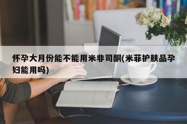 米非司酮片网上购买怀孕大月份能不能用米非司酮(米菲护肤品孕妇能用吗)